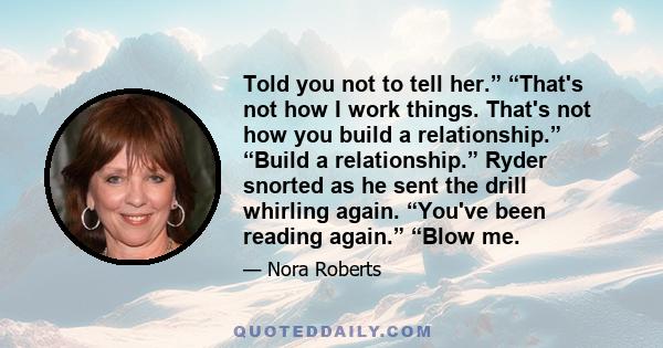 Told you not to tell her.” “That's not how I work things. That's not how you build a relationship.” “Build a relationship.” Ryder snorted as he sent the drill whirling again. “You've been reading again.” “Blow me.