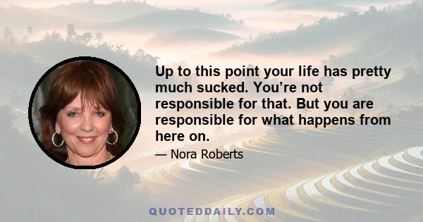 Up to this point your life has pretty much sucked. You’re not responsible for that. But you are responsible for what happens from here on.