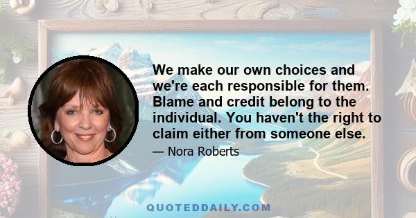 We make our own choices and we're each responsible for them. Blame and credit belong to the individual. You haven't the right to claim either from someone else.