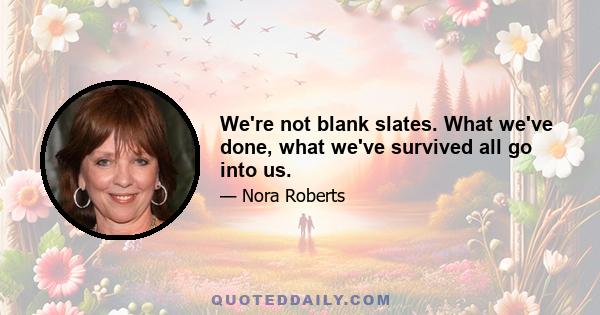 We're not blank slates. What we've done, what we've survived all go into us.