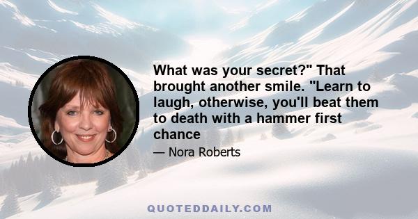 What was your secret? That brought another smile. Learn to laugh, otherwise, you'll beat them to death with a hammer first chance