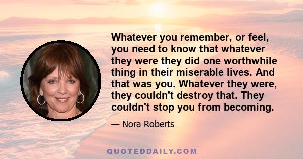 Whatever you remember, or feel, you need to know that whatever they were they did one worthwhile thing in their miserable lives. And that was you. Whatever they were, they couldn't destroy that. They couldn't stop you