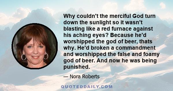 Why couldn't the merciful God turn down the sunlight so it wasn't blasting like a red furnace against his aching eyes? Because he'd worshipped the god of beer, thats why. He'd broken a commandment and worshipped the