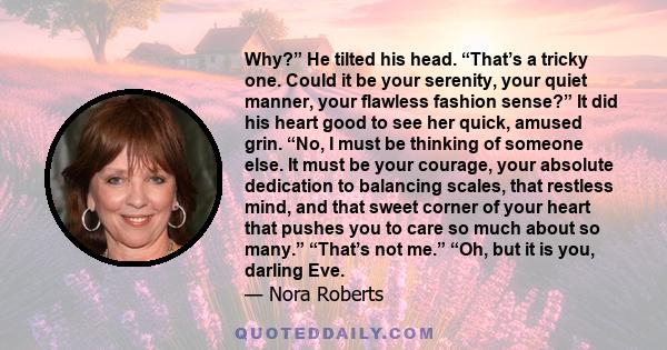 Why?” He tilted his head. “That’s a tricky one. Could it be your serenity, your quiet manner, your flawless fashion sense?” It did his heart good to see her quick, amused grin. “No, I must be thinking of someone else.