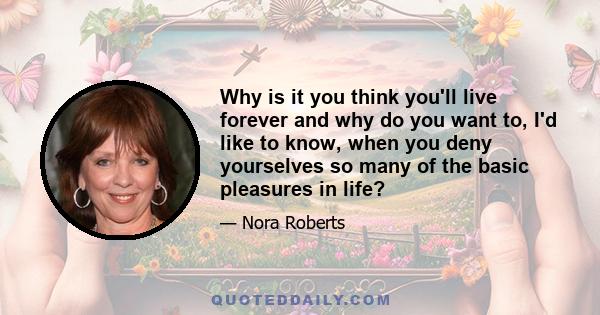 Why is it you think you'll live forever and why do you want to, I'd like to know, when you deny yourselves so many of the basic pleasures in life?