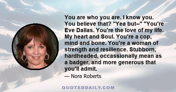 You are who you are. I know you. You believe that? Yea but-- You're Eve Dallas. You're the love of my life. My heart and Soul. You're a cop, mind and bone. You're a woman of strength and resilience. Stubborn,