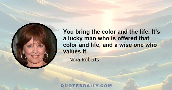 You bring the color and the life. It's a lucky man who is offered that color and life, and a wise one who values it.