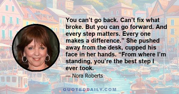 You can’t go back. Can’t fix what broke. But you can go forward. And every step matters. Every one makes a difference.” She pushed away from the desk, cupped his face in her hands. “From where I’m standing, you’re the