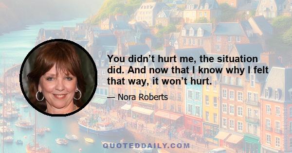 You didn’t hurt me, the situation did. And now that I know why I felt that way, it won’t hurt.