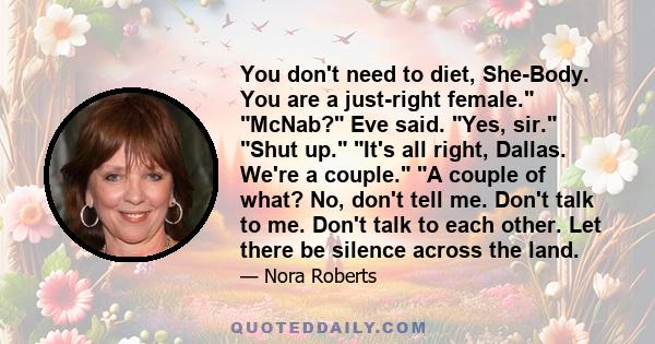 You don't need to diet, She-Body. You are a just-right female. McNab? Eve said. Yes, sir. Shut up. It's all right, Dallas. We're a couple. A couple of what? No, don't tell me. Don't talk to me. Don't talk to each other. 