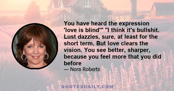 You have heard the expression 'love is blind' I think it's bullshit. Lust dazzles, sure, at least for the short term. But love clears the vision. You see better, sharper, because you feel more that you did before