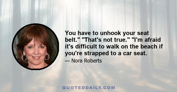 You have to unhook your seat belt. That's not true. I'm afraid it's difficult to walk on the beach if you're strapped to a car seat.