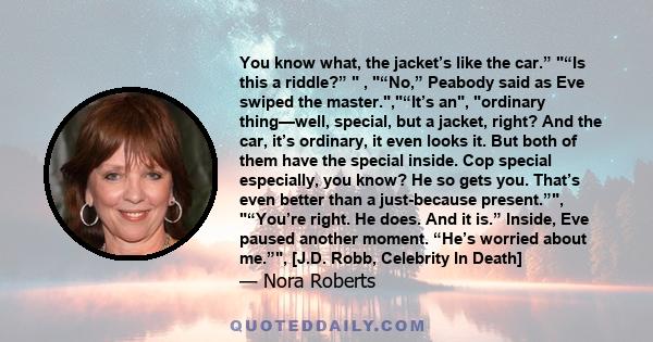 You know what, the jacket’s like the car.” “Is this a riddle?”  , “No,” Peabody said as Eve swiped the master.,“It’s an, ordinary thing—well, special, but a jacket, right? And the car, it’s ordinary, it even looks it.