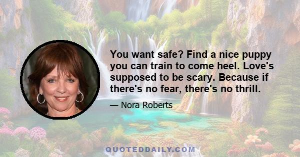 You want safe? Find a nice puppy you can train to come heel. Love's supposed to be scary. Because if there's no fear, there's no thrill.