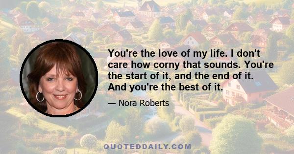 You're the love of my life. I don't care how corny that sounds. You're the start of it, and the end of it. And you're the best of it.