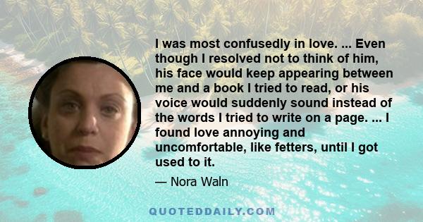 I was most confusedly in love. ... Even though I resolved not to think of him, his face would keep appearing between me and a book I tried to read, or his voice would suddenly sound instead of the words I tried to write 