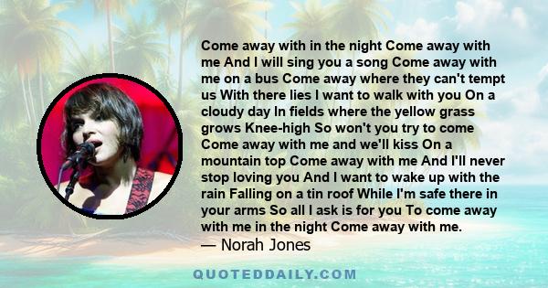 Come away with in the night Come away with me And I will sing you a song Come away with me on a bus Come away where they can't tempt us With there lies I want to walk with you On a cloudy day In fields where the yellow