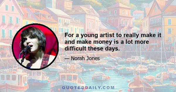 For a young artist to really make it and make money is a lot more difficult these days.