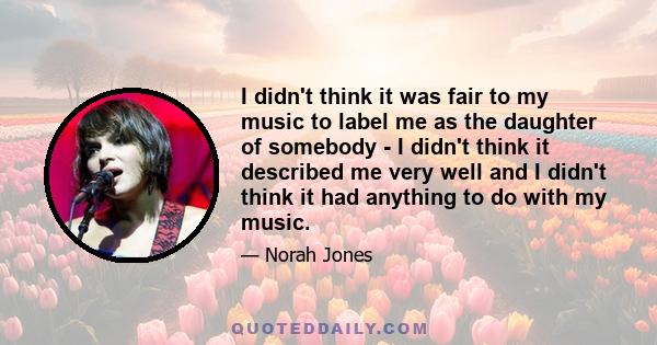 I didn't think it was fair to my music to label me as the daughter of somebody - I didn't think it described me very well and I didn't think it had anything to do with my music.