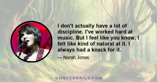 I don't actually have a lot of discipline. I've worked hard at music. But I feel like you know, I felt like kind of natural at it. I always had a knack for it.