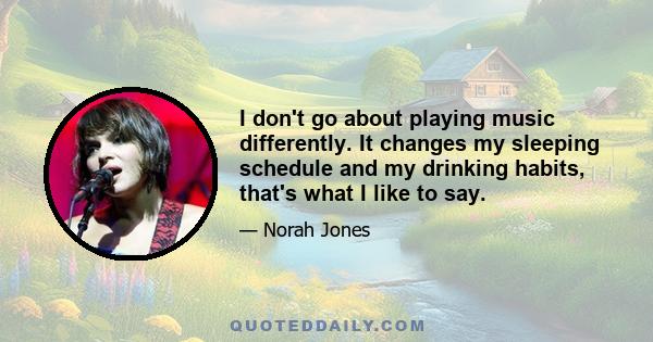 I don't go about playing music differently. It changes my sleeping schedule and my drinking habits, that's what I like to say.