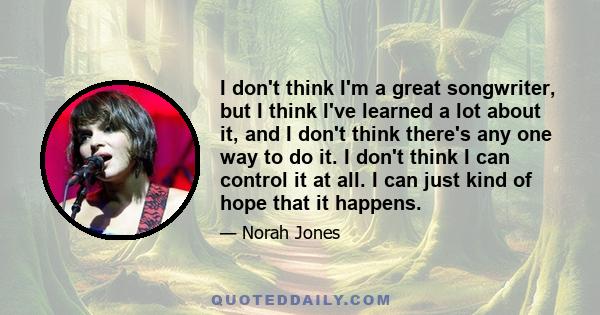 I don't think I'm a great songwriter, but I think I've learned a lot about it, and I don't think there's any one way to do it. I don't think I can control it at all. I can just kind of hope that it happens.