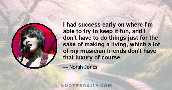 I had success early on where I'm able to try to keep it fun, and I don't have to do things just for the sake of making a living, which a lot of my musician friends don't have that luxury of course.