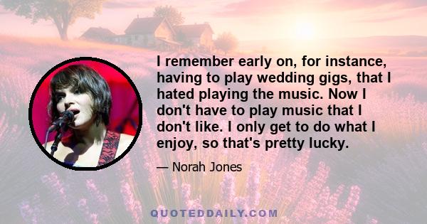 I remember early on, for instance, having to play wedding gigs, that I hated playing the music. Now I don't have to play music that I don't like. I only get to do what I enjoy, so that's pretty lucky.