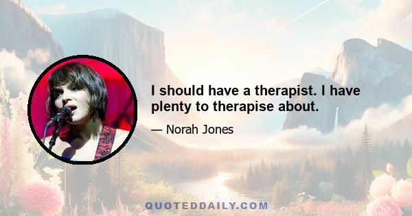 I should have a therapist. I have plenty to therapise about.