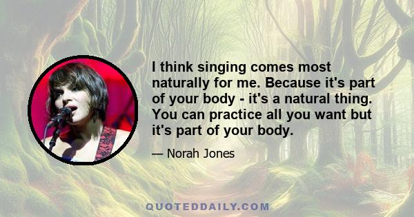 I think singing comes most naturally for me. Because it's part of your body - it's a natural thing. You can practice all you want but it's part of your body.