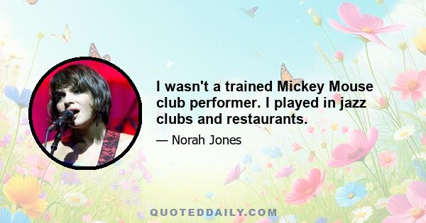 I wasn't a trained Mickey Mouse club performer. I played in jazz clubs and restaurants.