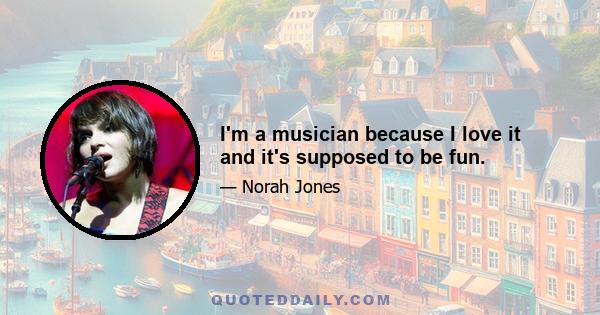 I'm a musician because I love it and it's supposed to be fun.