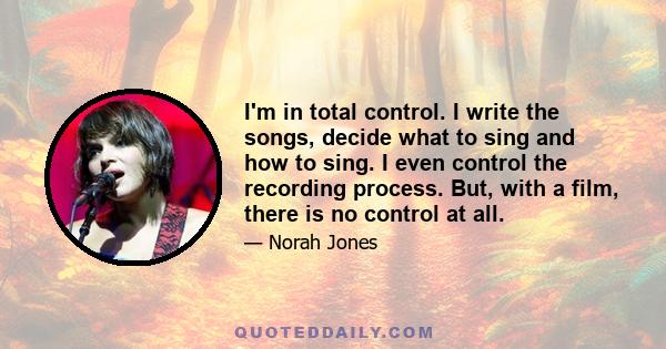 I'm in total control. I write the songs, decide what to sing and how to sing. I even control the recording process. But, with a film, there is no control at all.