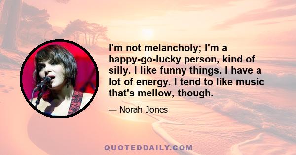 I'm not melancholy; I'm a happy-go-lucky person, kind of silly. I like funny things. I have a lot of energy. I tend to like music that's mellow, though.