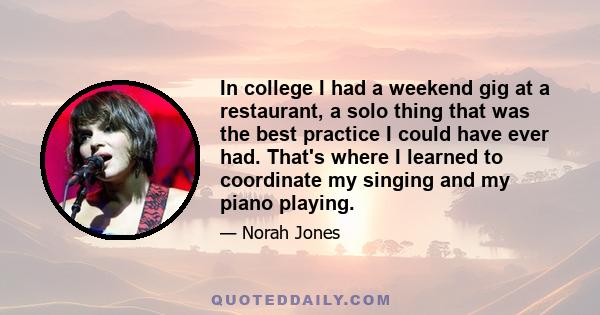 In college I had a weekend gig at a restaurant, a solo thing that was the best practice I could have ever had. That's where I learned to coordinate my singing and my piano playing.