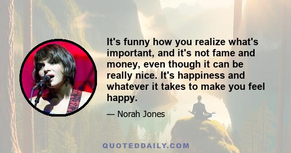 It's funny how you realize what's important, and it's not fame and money, even though it can be really nice. It's happiness and whatever it takes to make you feel happy.