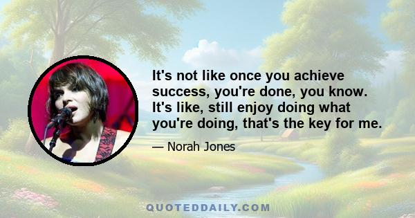 It's not like once you achieve success, you're done, you know. It's like, still enjoy doing what you're doing, that's the key for me.