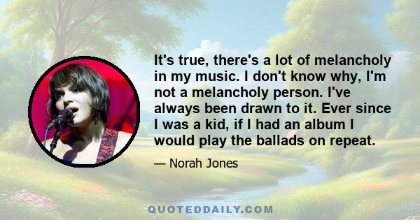 It's true, there's a lot of melancholy in my music. I don't know why, I'm not a melancholy person. I've always been drawn to it. Ever since I was a kid, if I had an album I would play the ballads on repeat.