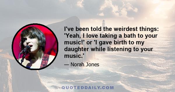 I've been told the weirdest things: 'Yeah, I love taking a bath to your music!' or 'I gave birth to my daughter while listening to your music.'