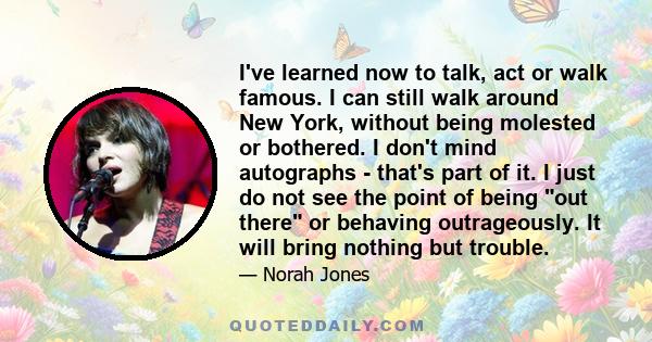 I've learned now to talk, act or walk famous. I can still walk around New York, without being molested or bothered. I don't mind autographs - that's part of it. I just do not see the point of being out there or behaving 