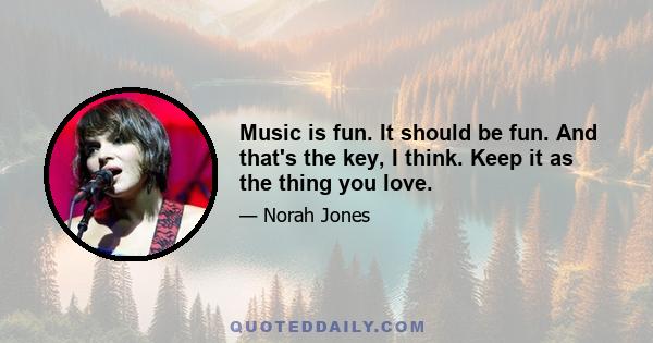 Music is fun. It should be fun. And that's the key, I think. Keep it as the thing you love.