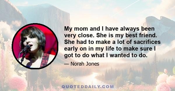 My mom and I have always been very close. She is my best friend. She had to make a lot of sacrifices early on in my life to make sure I got to do what I wanted to do.