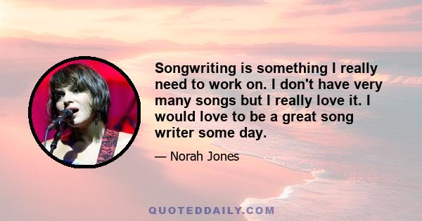 Songwriting is something I really need to work on. I don't have very many songs but I really love it. I would love to be a great song writer some day.