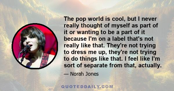 The pop world is cool, but I never really thought of myself as part of it or wanting to be a part of it because I'm on a label that's not really like that. They're not trying to dress me up, they're not trying to do