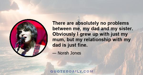 There are absolutely no problems between me, my dad and my sister. Obviously I grew up with just my mum, but my relationship with my dad is just fine.