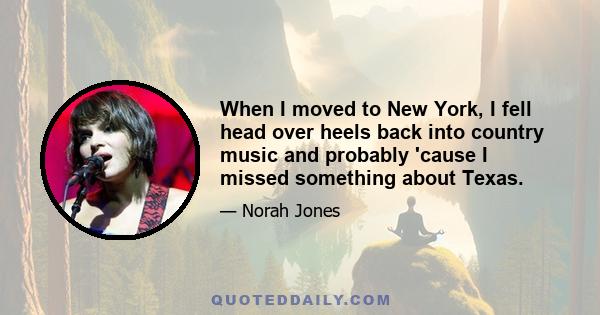 When I moved to New York, I fell head over heels back into country music and probably 'cause I missed something about Texas.