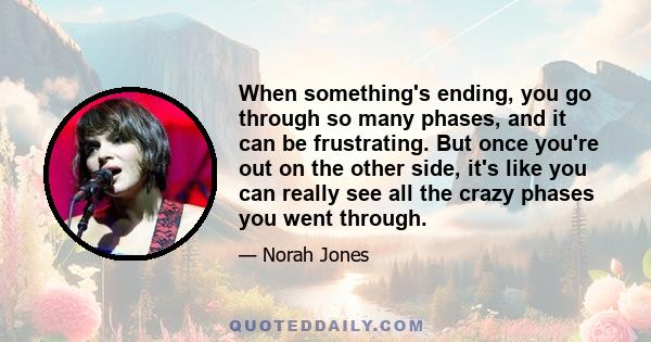 When something's ending, you go through so many phases, and it can be frustrating. But once you're out on the other side, it's like you can really see all the crazy phases you went through.