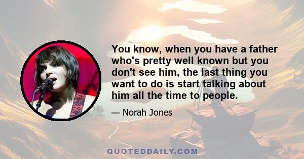 You know, when you have a father who's pretty well known but you don't see him, the last thing you want to do is start talking about him all the time to people.