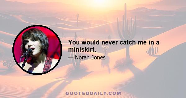 You would never catch me in a miniskirt.