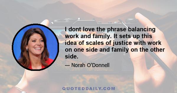 I dont love the phrase balancing work and family. It sets up this idea of scales of justice with work on one side and family on the other side.